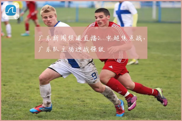 广东新闻频道直播：中超焦点战，广东队主场迎战强敌