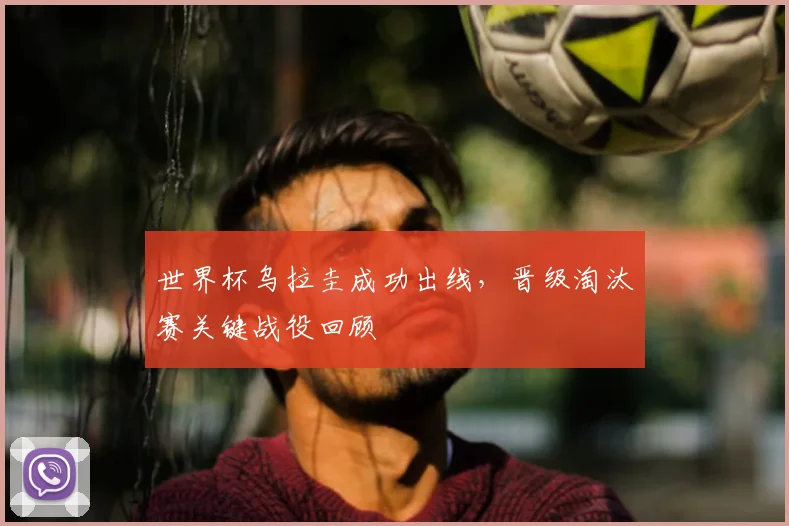 世界杯乌拉圭成功出线，晋级淘汰赛关键战役回顾