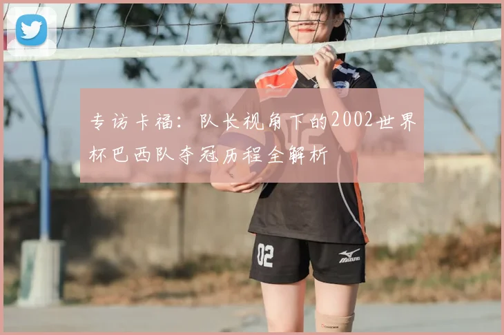 专访卡福：队长视角下的2002世界杯巴西队夺冠历程全解析