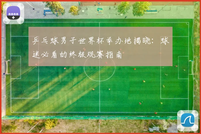 乒乓球男子世界杯举办地揭晓:球迷必看的终极观赛指南