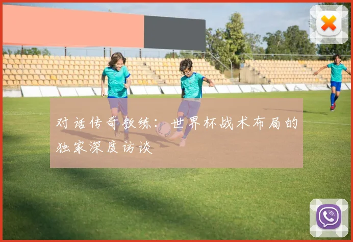 对话传奇教练:世界杯战术布局的独家深度访谈