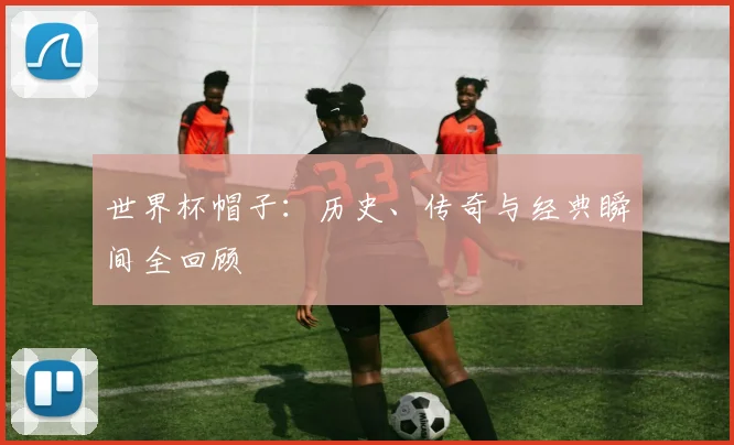 世界杯帽子：历史、传奇与经典瞬间全回顾