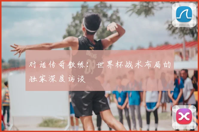 对话传奇教练：世界杯战术布局的独家深度访谈