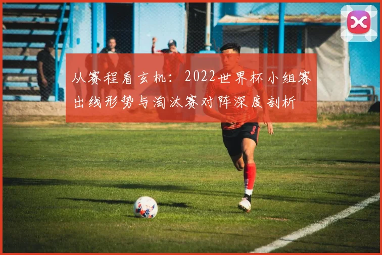 从赛程看玄机：2022世界杯小组赛出线形势与淘汰赛对阵深度剖析
