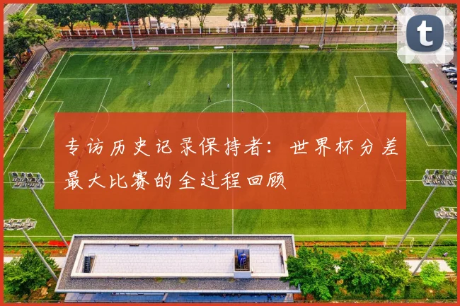 专访历史记录保持者：世界杯分差最大比赛的全过程回顾