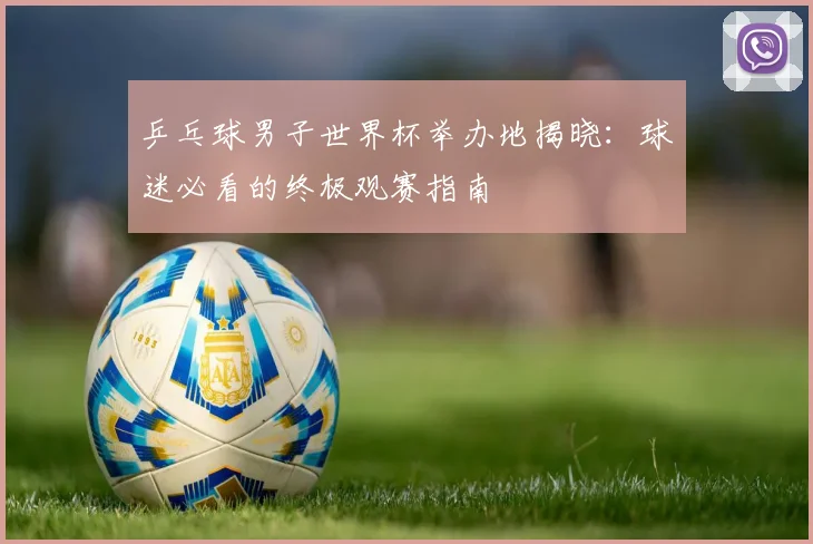 乒乓球男子世界杯举办地揭晓：球迷必看的终极观赛指南