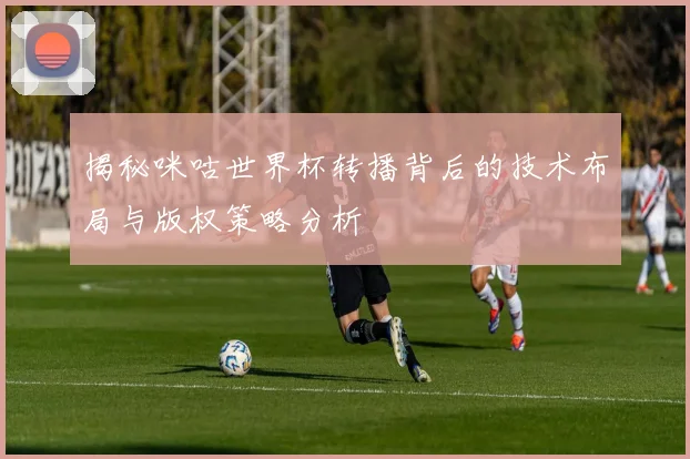 揭秘咪咕世界杯转播背后的技术布局与版权策略分析