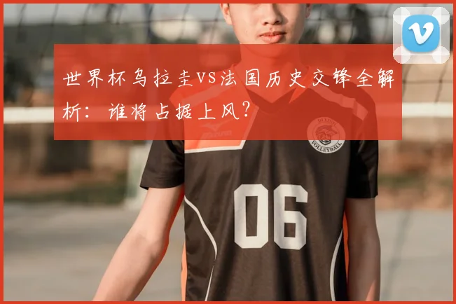 世界杯乌拉圭vs法国历史交锋全解析:谁将占据上风?