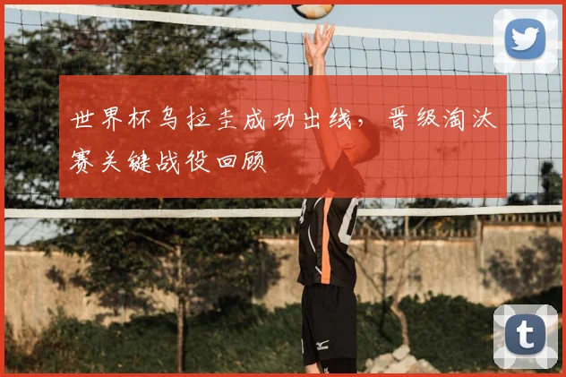 世界杯乌拉圭成功出线，晋级淘汰赛关键战役回顾