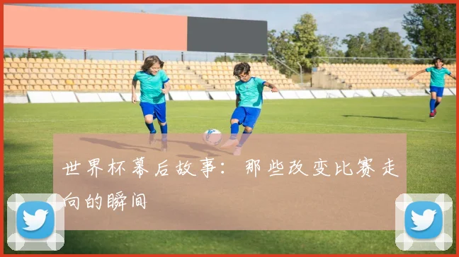 世界杯幕后故事:那些改变比赛走向的瞬间