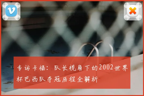 专访卡福:队长视角下的2002世界杯巴西队夺冠历程全解析