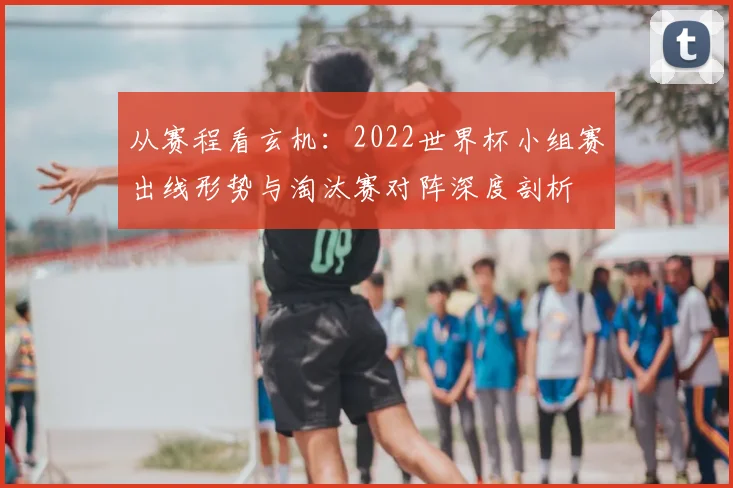 从赛程看玄机：2022世界杯小组赛出线形势与淘汰赛对阵深度剖析