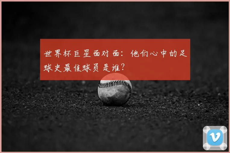 世界杯巨星面对面:他们心中的足球史最佳球员是谁?