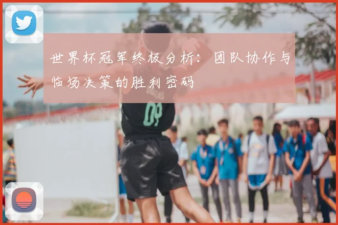 世界杯冠军终极分析：团队协作与临场决策的胜利密码